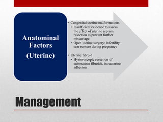 Management
• Congenital uterine malformations
• Insufficient evidence to assess
the effect of uterine septum
resection to prevent further
miscariage
• Open uterine surgery: infertility,
scar rupture during pregnancy
• Uterine fibroid
• Hysteroscopic resection of
submucous fibroids, intrauterine
adhesion
Anatominal
Factors
(Uterine)
 