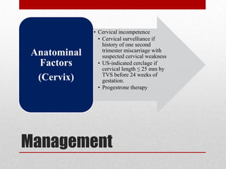 Management
• Cervical incompetence
• Cervical survelliance if
history of one second
trimester miscarriage with
suspected cervical weakness
• US-indicated cerclage if
cervical length ≤ 25 mm by
TVS before 24 weeks of
gestation.
• Progestrone therapy
Anatominal
Factors
(Cervix)
 
