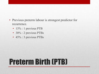 Preterm Birth (PTB)
• Previous preterm labour is strongest predictor for
recurrence.
• 15% : 1 previous PTB
• 30% : 2 previous PTBs
• 45% : 3 previous PTBs
 