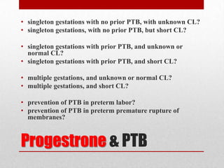 Progestrone & PTB
• singleton gestations with no prior PTB, with unknown CL?
• singleton gestations, with no prior PTB, but short CL?
• singleton gestations with prior PTB, and unknown or
normal CL?
• singleton gestations with prior PTB, and short CL?
• multiple gestations, and unknown or normal CL?
• multiple gestations, and short CL?
• prevention of PTB in preterm labor?
• prevention of PTB in preterm premature rupture of
membranes?
 