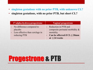 Progestrone & PTB
• singleton gestations with no prior PTB, with unknown CL?
• singleton gestations, with no prior PTB, but short CL?
17-alpha-hydroxyprogestrone Vaginal progestrone
- No difference compared to
placebo
- Less effective than cerclage in
reducing PTB
- Reduction in PTB and
composite perinatal morbidity &
mortality.
- Can be offerred if CL ≤ 20mm
at ≤ 24 weeks
 