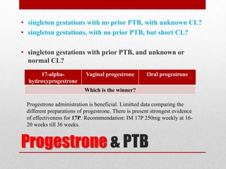 Progestrone & PTB
• singleton gestations with no prior PTB, with unknown CL?
• singleton gestations, with no prior PTB, but short CL?
• singleton gestations with prior PTB, and unknown or
normal CL?
17-alpha-
hydroxyprogestrone
Vaginal progestrone Oral progestrone
Which is the winner?
Progestrone administration is beneficial. Limitted data comparing the
different preparations of progestrone. There is present strongest evidence
of effectiveness for 17P. Recommendation: IM 17P 250mg weekly at 16-
20 weeks till 36 weeks.
 