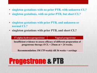 Progestrone & PTB
• singleton gestations with no prior PTB, with unknown CL?
• singleton gestations, with no prior PTB, but short CL?
• singleton gestations with prior PTB, and unknown or
normal CL?
• singleton gestations with prior PTB, and short CL?
17-alpha-hydroxyprogestrone Vaginal progestrone
Insufficient evidence to assess efficacy of different preparation of
progestrone therapy if CL < 25mm at < 24 weeks.
Recommendation: IM 17P weekly till 36 weeks + cerclage
 