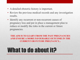 What to do about it?
• A detailed obstetric history is important.
• Review the previous medical records and any investigation
results.
• Identify any recurrent or non-recurrent causes of
pregnancy loss and put in place a management plan to
reduce or modify the risks in the current or future
pregnancies.
THE AIM IS TO LEARN FROM THE PAST PREGNANCIES
AND ENSURE A MORE FAVOURABLE OUTCOME IN THE
CURRENT OR FUTURE PREGNANCY...
 