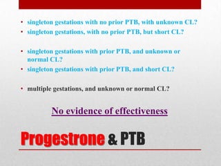 Progestrone & PTB
• singleton gestations with no prior PTB, with unknown CL?
• singleton gestations, with no prior PTB, but short CL?
• singleton gestations with prior PTB, and unknown or
normal CL?
• singleton gestations with prior PTB, and short CL?
• multiple gestations, and unknown or normal CL?
No evidence of effectiveness
 