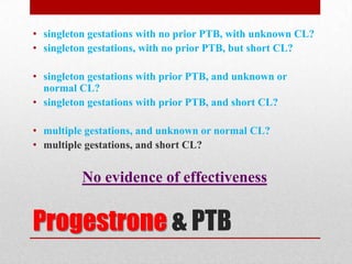 Progestrone & PTB
• singleton gestations with no prior PTB, with unknown CL?
• singleton gestations, with no prior PTB, but short CL?
• singleton gestations with prior PTB, and unknown or
normal CL?
• singleton gestations with prior PTB, and short CL?
• multiple gestations, and unknown or normal CL?
• multiple gestations, and short CL?
No evidence of effectiveness
 
