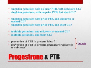 Progestrone & PTB
• singleton gestations with no prior PTB, with unknown CL?
• singleton gestations, with no prior PTB, but short CL?
• singleton gestations with prior PTB, and unknown or
normal CL?
• singleton gestations with prior PTB, and short CL?
• multiple gestations, and unknown or normal CL?
• multiple gestations, and short CL?
• prevention of PTB in preterm labor?
• prevention of PTB in preterm premature rupture of
membranes?
No role
 