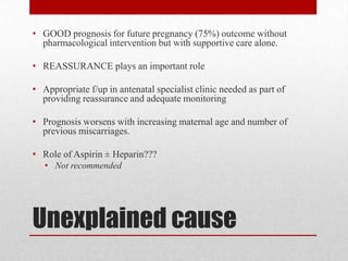 Unexplained cause
• GOOD prognosis for future pregnancy (75%) outcome without
pharmacological intervention but with supportive care alone.
• REASSURANCE plays an important role
• Appropriate f/up in antenatal specialist clinic needed as part of
providing reassurance and adequate monitoring
• Prognosis worsens with increasing maternal age and number of
previous miscarriages.
• Role of Aspirin ± Heparin???
• Not recommended
 