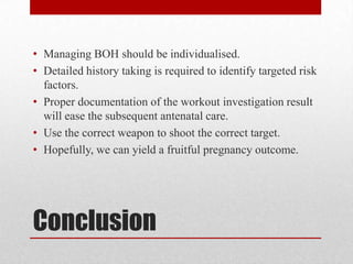 Conclusion
• Managing BOH should be individualised.
• Detailed history taking is required to identify targeted risk
factors.
• Proper documentation of the workout investigation result
will ease the subsequent antenatal care.
• Use the correct weapon to shoot the correct target.
• Hopefully, we can yield a fruitful pregnancy outcome.
 