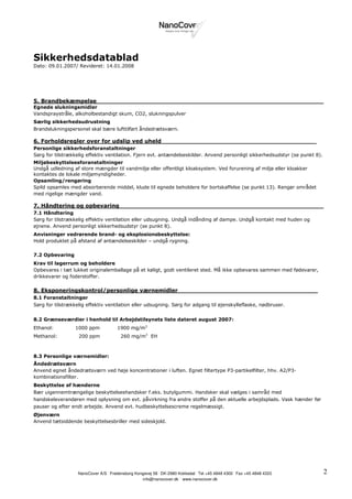 Sikkerhedsdatablad
Dato: 09.01.2007/ Revideret: 14.01.2008




5. Brandbekæmpelse____________________________________________________________
Egnede slukningsmidler
Vandspraystråle, alkoholbestandigt skum, CO2, slukningspulver
Særlig sikkerhedsudrustning
Brandslukningspersonel skal bære lufttilført åndedrætsværn.

6. Forholdsregler over for udslip ved uheld_________________________________________
Personlige sikkerhedsforanstaltninger
Sørg for tilstrækkelig effektiv ventilation. Fjern evt. antændelseskilder. Anvend personligt sikkerhedsudstyr (se punkt 8).
Miljøbeskyttelsesforanstaltninger
Undgå udledning af store mængder til vandmiljø eller offentligt kloaksystem. Ved forurening af miljø eller kloakker
kontaktes de lokale miljømyndigheder.
Opsamling/rengøring
Spild opsamles med absorberende middel, klude til egnede beholdere for bortskaffelse (se punkt 13). Rengør området
med rigelige mængder vand.

7. Håndtering og opbevaring______________________________________________________
7.1 Håndtering
Sørg for tilstrækkelig effektiv ventilation eller udsugning. Undgå indånding af dampe. Undgå kontakt med huden og
øjnene. Anvend personligt sikkerhedsudstyr (se punkt 8).
Anvisninger vedrørende brand- og eksplosionsbeskyttelse:
Hold produktet på afstand af antændelseskilder – undgå rygning.

7.2 Opbevaring
Krav til lagerrum og beholdere
Opbevares i tæt lukket originalemballage på et køligt, godt ventileret sted. Må ikke opbevares sammen med fødevarer,
drikkevarer og foderstoffer.

8. Eksponeringskontrol/personlige værnemidler_____________________________________
8.1 Foranstaltninger
Sørg for tilstrækkelig effektiv ventilation eller udsugning. Sørg for adgang til øjenskylleflaske, nødbruser.


8.2 Grænseværdier i henhold til Arbejdstilsynets liste dateret august 2007:
Ethanol:          1000 ppm           1900 mg/m3
Methanol:          200 ppm            260 mg/m3 EH



8.3 Personlige værnemidler:
Åndedrætsværn
Anvend egnet åndedrætsværn ved høje koncentrationer i luften. Egnet filtertype P3-partikelfilter, hhv. A2/P3-
kombinationsfilter.
Beskyttelse af hænderne
Bær uigennemtrængelige beskyttelseshandsker f.eks. butylgummi. Handsker skal vælges i samråd med
handskeleverandøren med oplysning om evt. påvirkning fra andre stoffer på den aktuelle arbejdsplads. Vask hænder før
pauser og efter endt arbejde. Anvend evt. hudbeskyttelsescreme regelmæssigt.
Øjenværn
Anvend tætsiddende beskyttelsesbriller med sideskjold.




                                .                       .                .                 .
                   NanoCover A/S Fredensborg Kongevej 58 DK-2980 Kokkedal Tel +45 4848 4300 Fax +45 4848 4333                 2
                                                                  .
                                                info@nanocover.dk www.nanocover.dk
 