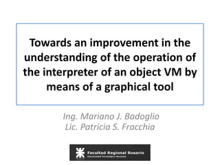 Towards an improvement in the
understanding of the operation of
the interpreter of an object VM by
means of a graphical tool
Ing. Mariano J. Badoglio
Lic. Patricia S. Fracchia
 