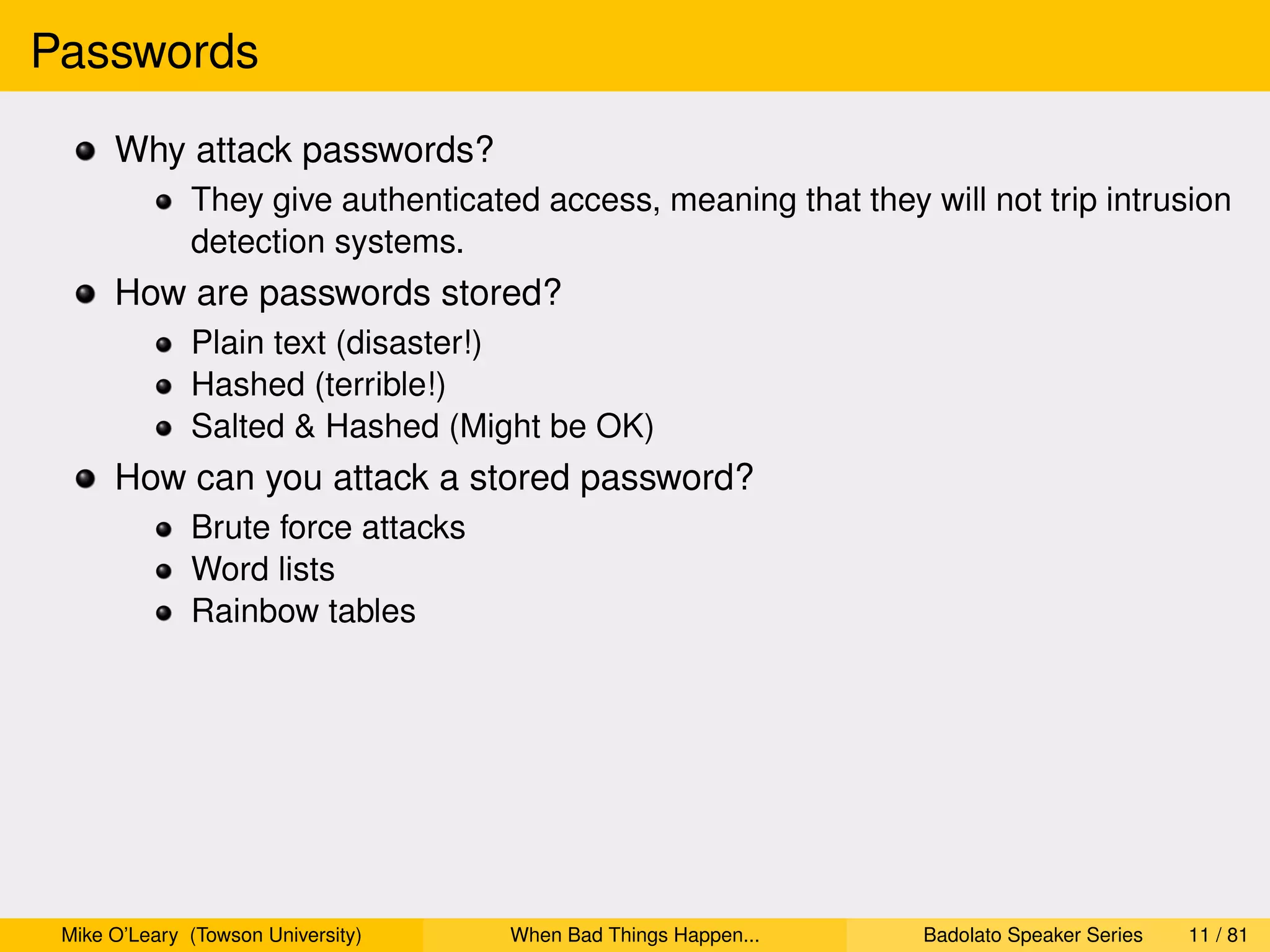 Passwords
      Why attack passwords?
              They give authenticated access, meaning that they will not trip intrusion
              detection systems.
      How are passwords stored?
              Plain text (disaster!)
              Hashed (terrible!)
              Salted & Hashed (Might be OK)
      How can you attack a stored password?
              Brute force attacks
              Word lists
              Rainbow tables




 Mike O’Leary (Towson University)   When Bad Things Happen...    Badolato Speaker Series   11 / 81
 