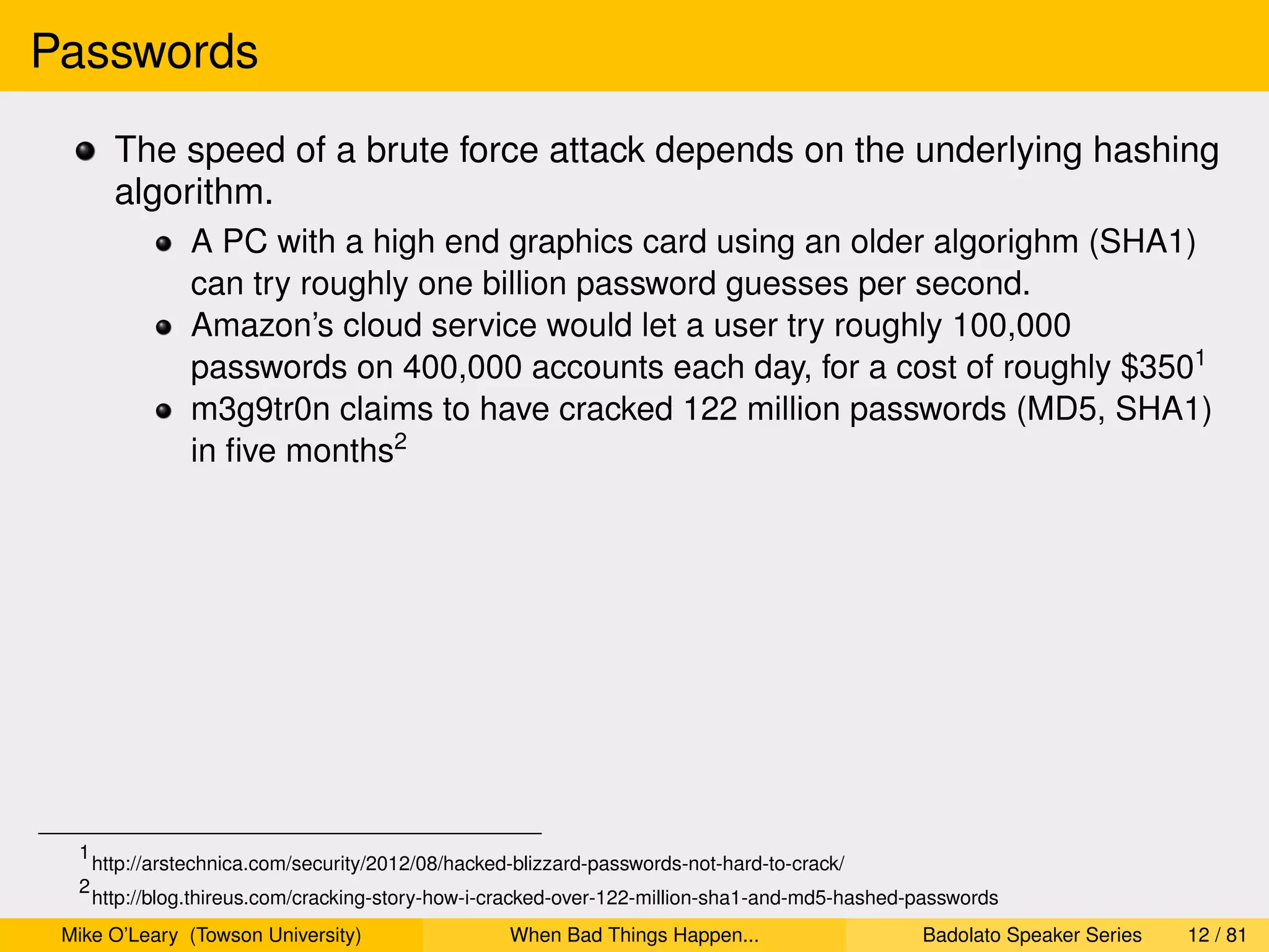 Passwords
        The speed of a brute force attack depends on the underlying hashing
        algorithm.
                 A PC with a high end graphics card using an older algorighm (SHA1)
                 can try roughly one billion password guesses per second.
                 Amazon’s cloud service would let a user try roughly 100,000
                 passwords on 400,000 accounts each day, for a cost of roughly $3501
                 m3g9tr0n claims to have cracked 122 million passwords (MD5, SHA1)
                 in ﬁve months2




  1
      http://arstechnica.com/security/2012/08/hacked-blizzard-passwords-not-hard-to-crack/
  2
      http://blog.thireus.com/cracking-story-how-i-cracked-over-122-million-sha1-and-md5-hashed-passwords
 Mike O’Leary (Towson University)                   When Bad Things Happen...                   Badolato Speaker Series   12 / 81
 