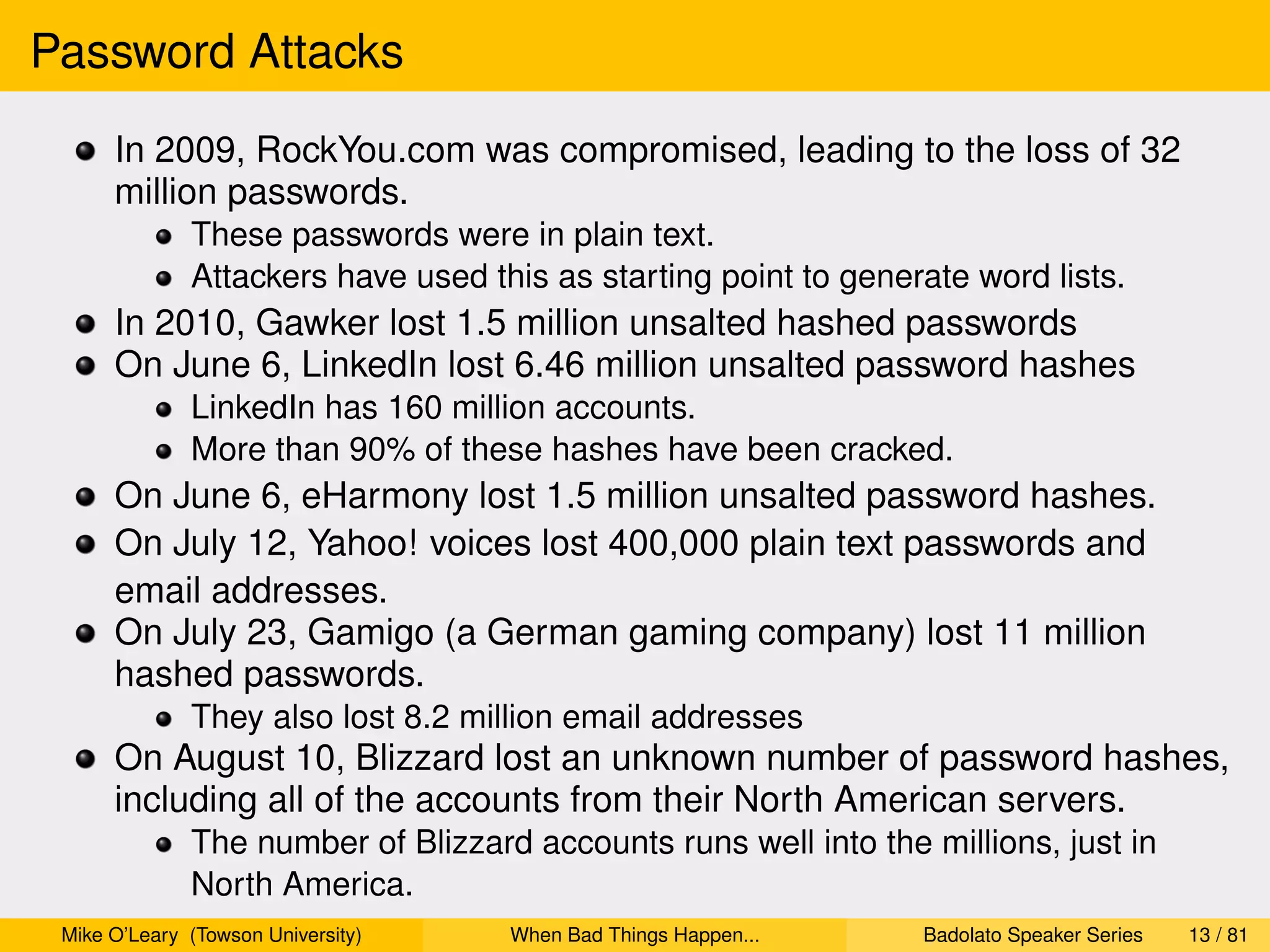 Password Attacks
      In 2009, RockYou.com was compromised, leading to the loss of 32
      million passwords.
              These passwords were in plain text.
              Attackers have used this as starting point to generate word lists.
      In 2010, Gawker lost 1.5 million unsalted hashed passwords
      On June 6, LinkedIn lost 6.46 million unsalted password hashes
              LinkedIn has 160 million accounts.
              More than 90% of these hashes have been cracked.
      On June 6, eHarmony lost 1.5 million unsalted password hashes.
      On July 12, Yahoo! voices lost 400,000 plain text passwords and
      email addresses.
      On July 23, Gamigo (a German gaming company) lost 11 million
      hashed passwords.
              They also lost 8.2 million email addresses
      On August 10, Blizzard lost an unknown number of password hashes,
      including all of the accounts from their North American servers.
              The number of Blizzard accounts runs well into the millions, just in
              North America.
 Mike O’Leary (Towson University)   When Bad Things Happen...    Badolato Speaker Series   13 / 81
 