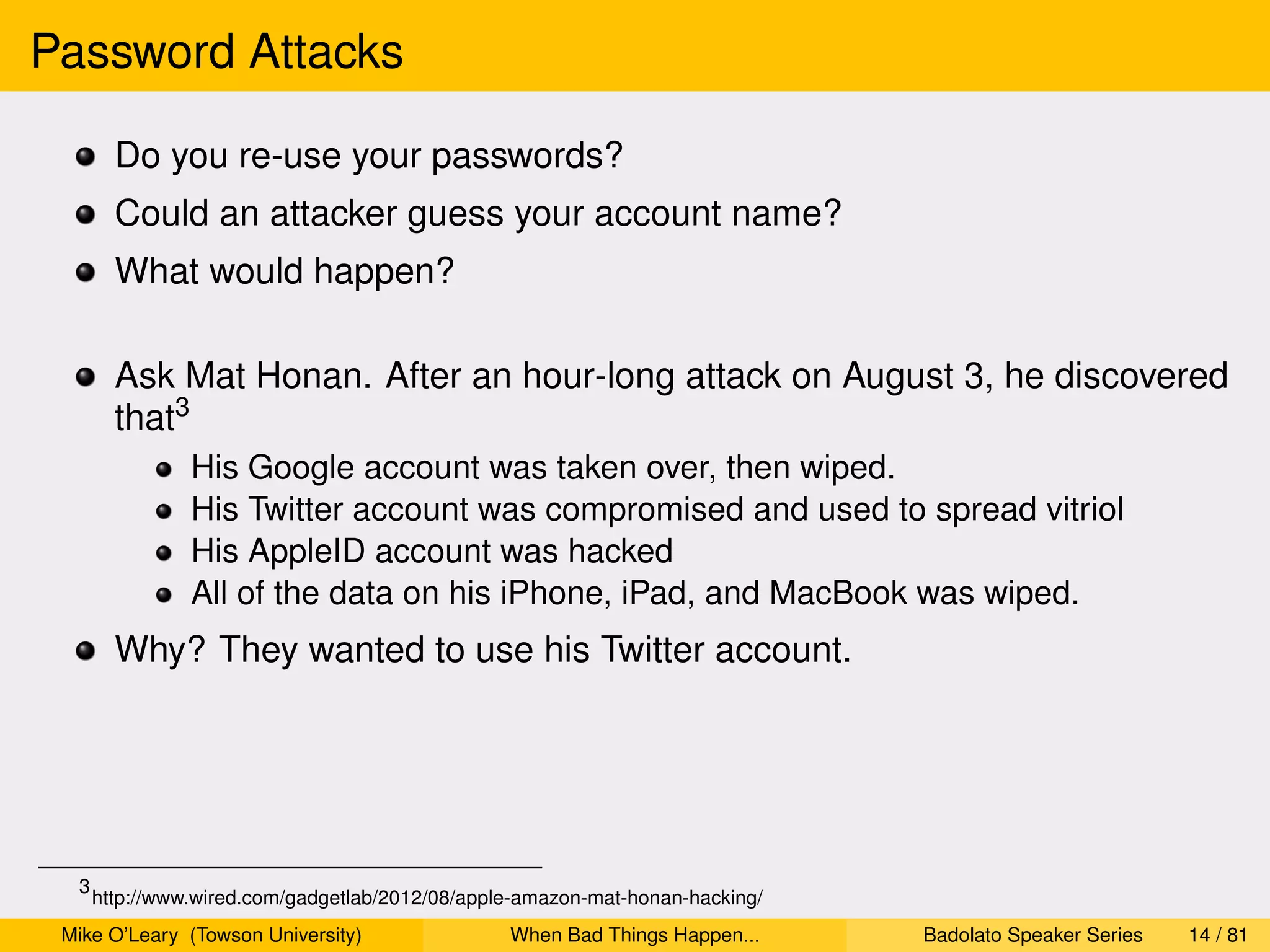 Password Attacks

        Do you re-use your passwords?
        Could an attacker guess your account name?
        What would happen?

        Ask Mat Honan. After an hour-long attack on August 3, he discovered
        that3
                His Google account was taken over, then wiped.
                His Twitter account was compromised and used to spread vitriol
                His AppleID account was hacked
                All of the data on his iPhone, iPad, and MacBook was wiped.
        Why? They wanted to use his Twitter account.




  3
      http://www.wired.com/gadgetlab/2012/08/apple-amazon-mat-honan-hacking/
 Mike O’Leary (Towson University)                When Bad Things Happen...     Badolato Speaker Series   14 / 81
 
