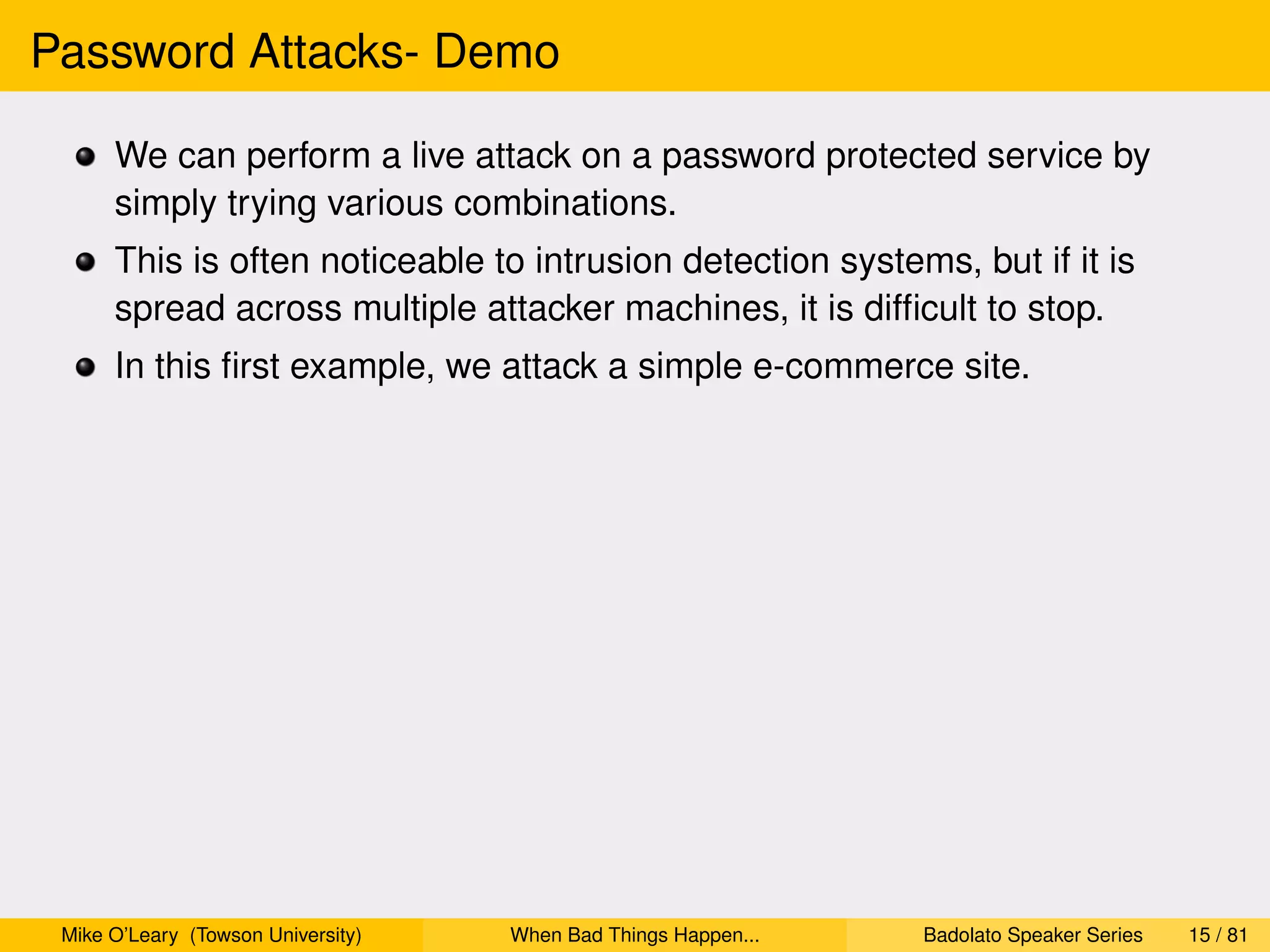 Password Attacks- Demo

      We can perform a live attack on a password protected service by
      simply trying various combinations.
      This is often noticeable to intrusion detection systems, but if it is
      spread across multiple attacker machines, it is difﬁcult to stop.
      In this ﬁrst example, we attack a simple e-commerce site.




 Mike O’Leary (Towson University)   When Bad Things Happen...   Badolato Speaker Series   15 / 81
 
