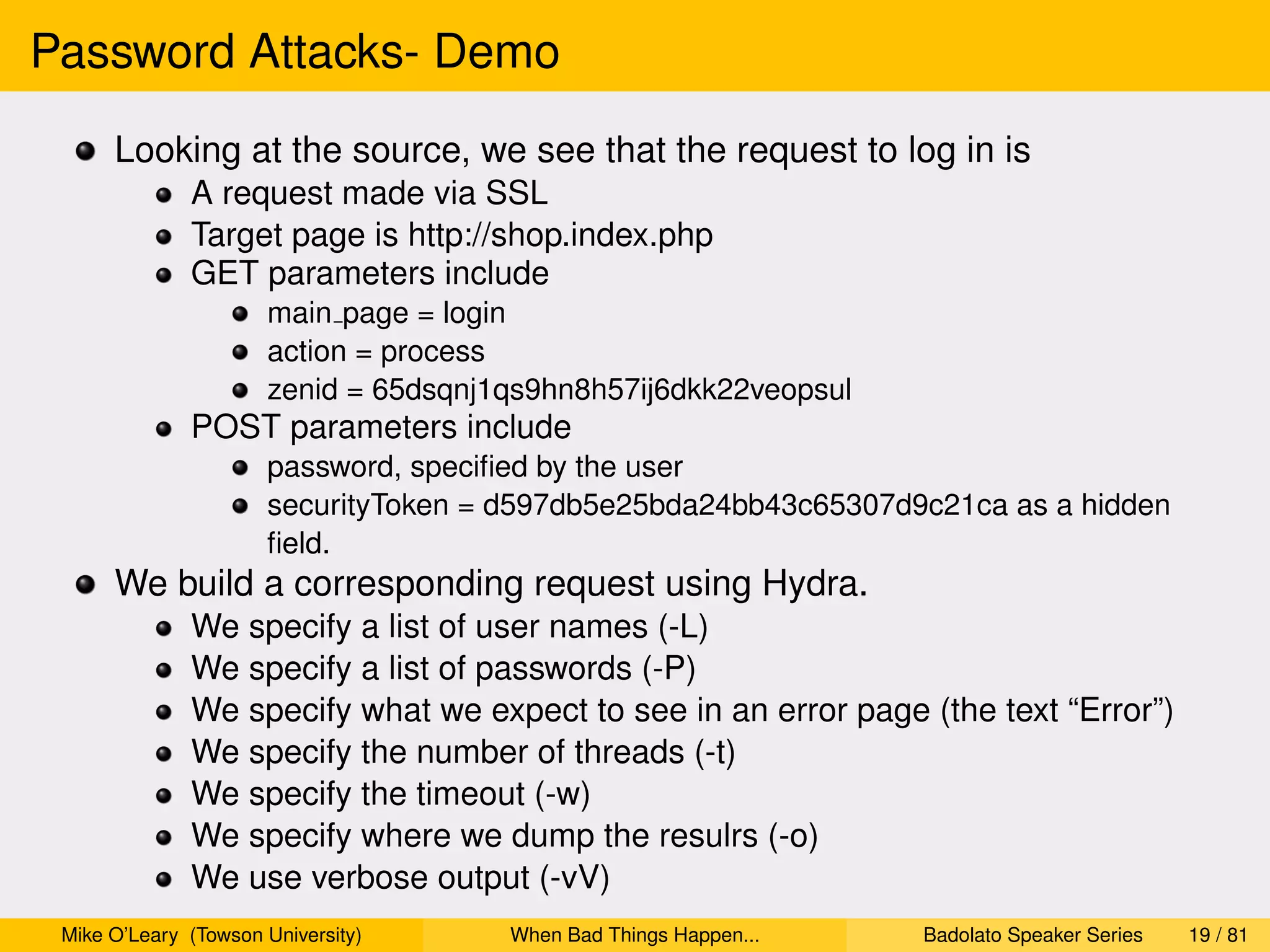 Password Attacks- Demo
      Looking at the source, we see that the request to log in is
              A request made via SSL
              Target page is http://shop.index.php
              GET parameters include
                      main page = login
                      action = process
                      zenid = 65dsqnj1qs9hn8h57ij6dkk22veopsul
              POST parameters include
                      password, speciﬁed by the user
                      securityToken = d597db5e25bda24bb43c65307d9c21ca as a hidden
                      ﬁeld.
      We build a corresponding request using Hydra.
              We specify a list of user names (-L)
              We specify a list of passwords (-P)
              We specify what we expect to see in an error page (the text “Error”)
              We specify the number of threads (-t)
              We specify the timeout (-w)
              We specify where we dump the resulrs (-o)
              We use verbose output (-vV)
 Mike O’Leary (Towson University)     When Bad Things Happen...   Badolato Speaker Series   19 / 81
 