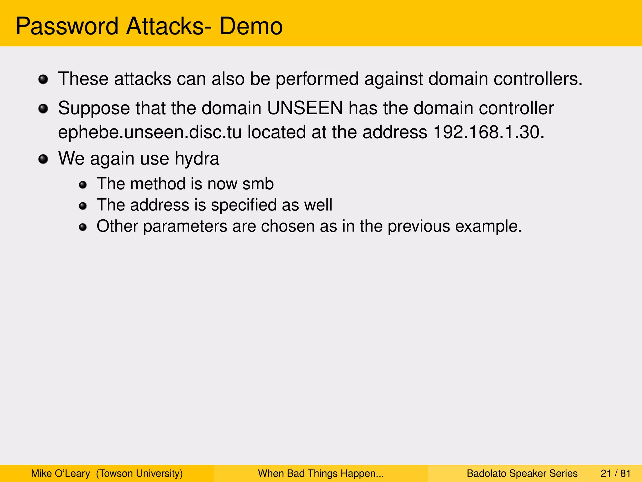 Password Attacks- Demo

      These attacks can also be performed against domain controllers.
      Suppose that the domain UNSEEN has the domain controller
      ephebe.unseen.disc.tu located at the address 192.168.1.30.
      We again use hydra
              The method is now smb
              The address is speciﬁed as well
              Other parameters are chosen as in the previous example.




 Mike O’Leary (Towson University)   When Bad Things Happen...   Badolato Speaker Series   21 / 81
 