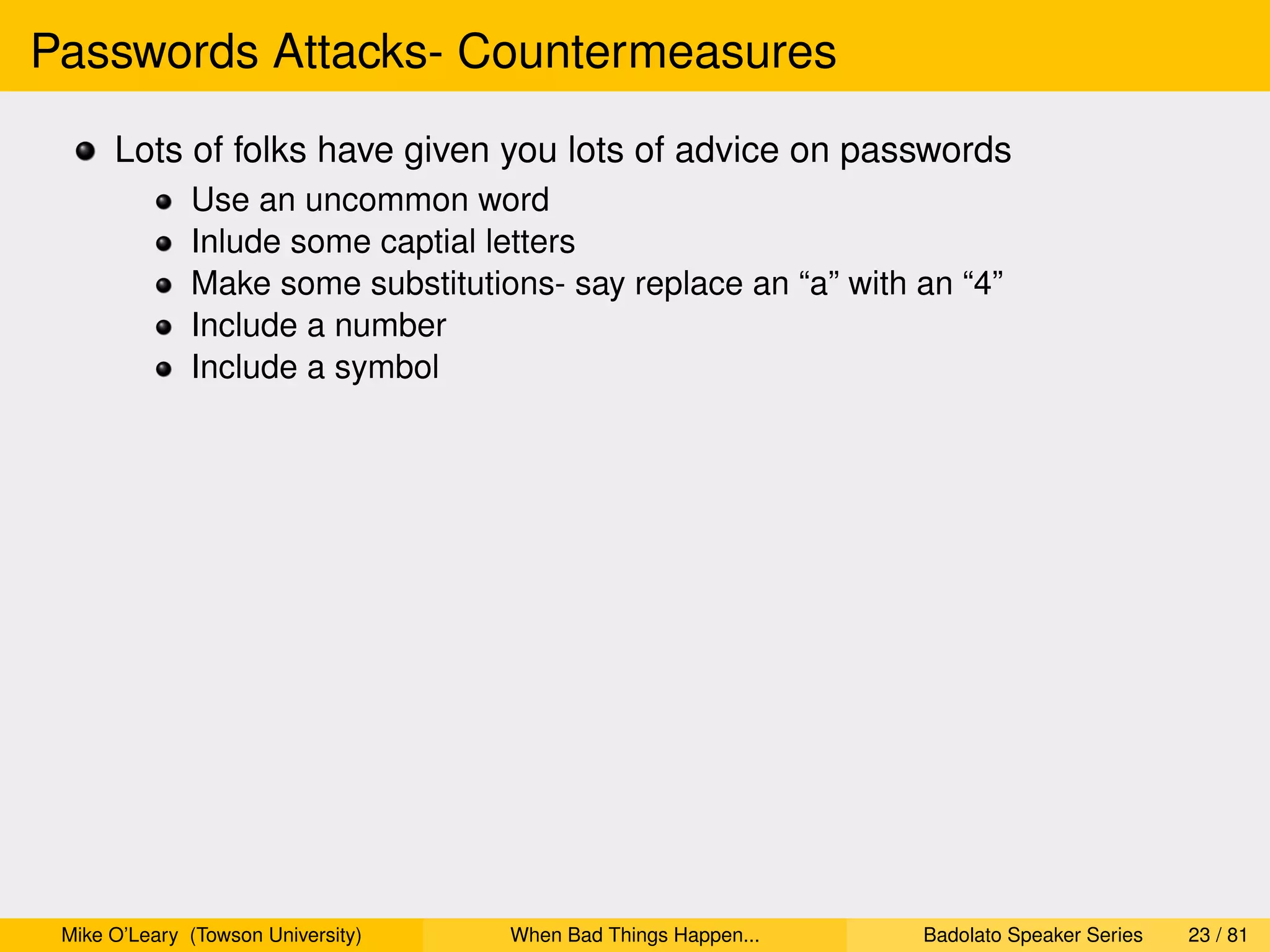 Passwords Attacks- Countermeasures
      Lots of folks have given you lots of advice on passwords
              Use an uncommon word
              Inlude some captial letters
              Make some substitutions- say replace an “a” with an “4”
              Include a number
              Include a symbol




 Mike O’Leary (Towson University)   When Bad Things Happen...   Badolato Speaker Series   23 / 81
 