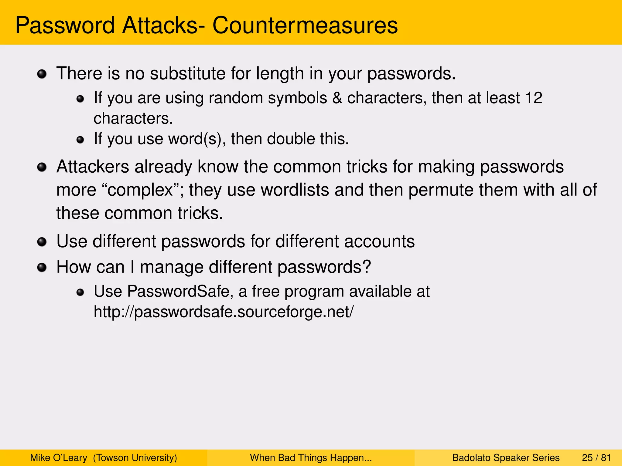 Password Attacks- Countermeasures
      There is no substitute for length in your passwords.
              If you are using random symbols & characters, then at least 12
              characters.
              If you use word(s), then double this.
      Attackers already know the common tricks for making passwords
      more “complex”; they use wordlists and then permute them with all of
      these common tricks.
      Use different passwords for different accounts
      How can I manage different passwords?
              Use PasswordSafe, a free program available at
              http://passwordsafe.sourceforge.net/




 Mike O’Leary (Towson University)   When Bad Things Happen...   Badolato Speaker Series   25 / 81
 