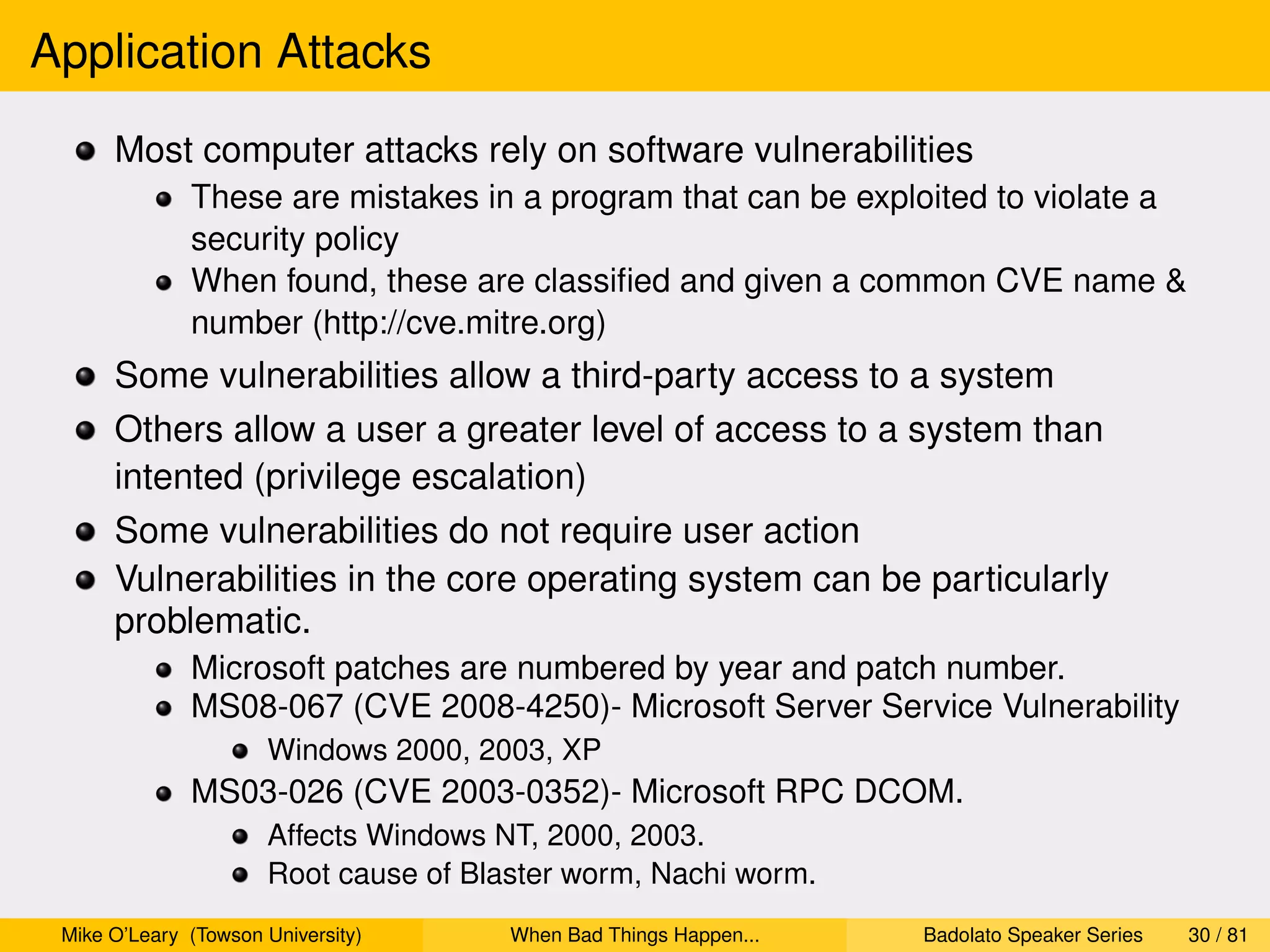 Application Attacks
      Most computer attacks rely on software vulnerabilities
              These are mistakes in a program that can be exploited to violate a
              security policy
              When found, these are classiﬁed and given a common CVE name &
              number (http://cve.mitre.org)
      Some vulnerabilities allow a third-party access to a system
      Others allow a user a greater level of access to a system than
      intented (privilege escalation)
      Some vulnerabilities do not require user action
      Vulnerabilities in the core operating system can be particularly
      problematic.
              Microsoft patches are numbered by year and patch number.
              MS08-067 (CVE 2008-4250)- Microsoft Server Service Vulnerability
                      Windows 2000, 2003, XP
              MS03-026 (CVE 2003-0352)- Microsoft RPC DCOM.
                      Affects Windows NT, 2000, 2003.
                      Root cause of Blaster worm, Nachi worm.
 Mike O’Leary (Towson University)      When Bad Things Happen...   Badolato Speaker Series   30 / 81
 