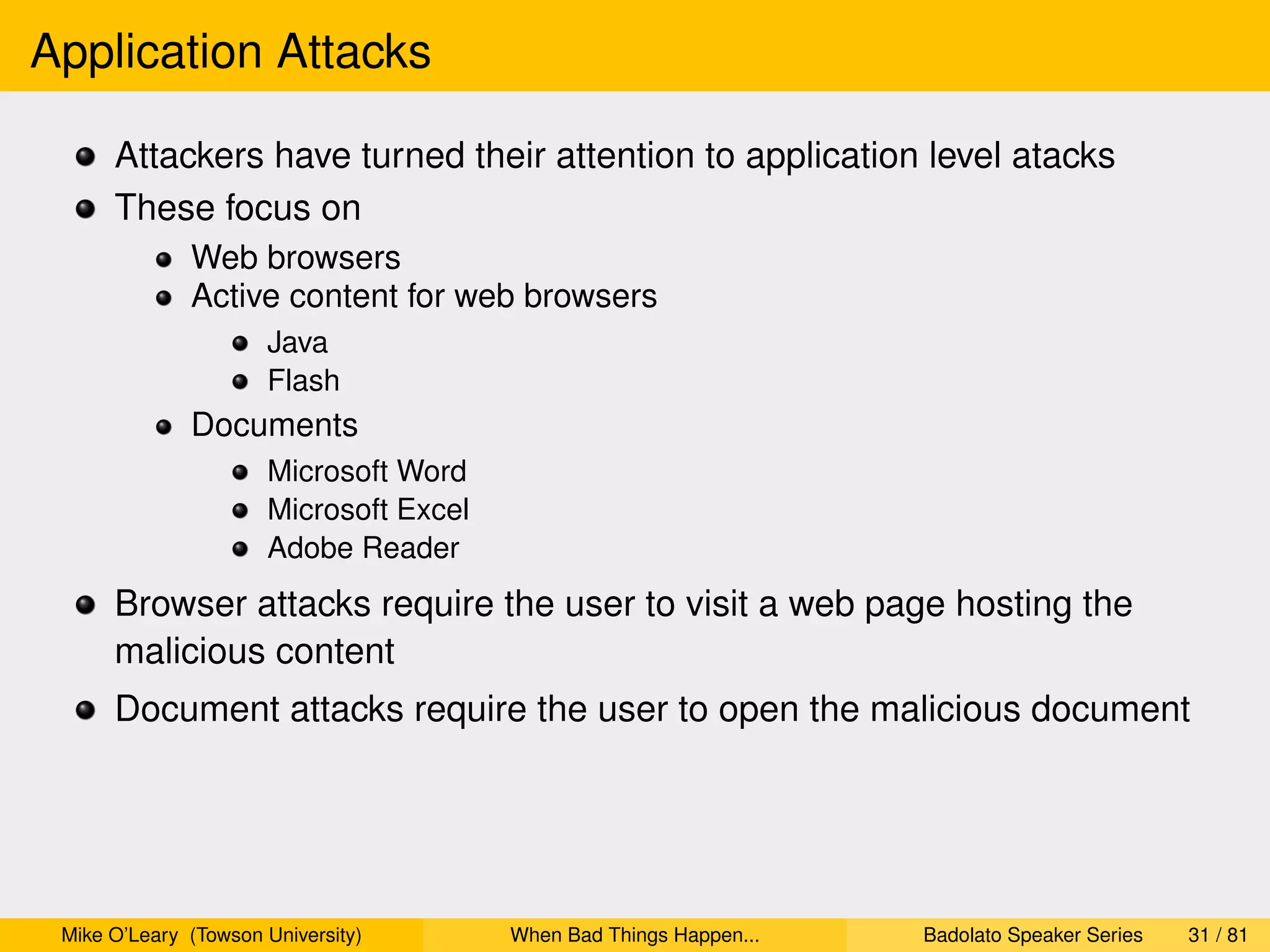Application Attacks

      Attackers have turned their attention to application level atacks
      These focus on
              Web browsers
              Active content for web browsers
                      Java
                      Flash
              Documents
                      Microsoft Word
                      Microsoft Excel
                      Adobe Reader
      Browser attacks require the user to visit a web page hosting the
      malicious content
      Document attacks require the user to open the malicious document




 Mike O’Leary (Towson University)       When Bad Things Happen...   Badolato Speaker Series   31 / 81
 