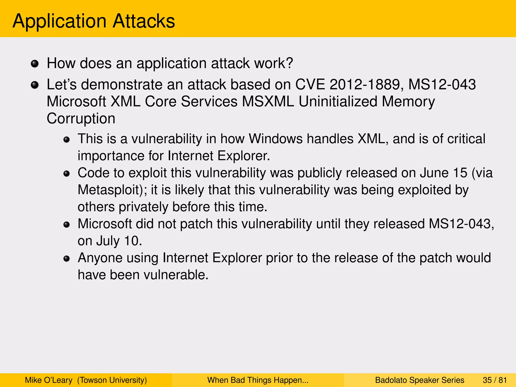 Application Attacks

      How does an application attack work?
      Let’s demonstrate an attack based on CVE 2012-1889, MS12-043
      Microsoft XML Core Services MSXML Uninitialized Memory
      Corruption
              This is a vulnerability in how Windows handles XML, and is of critical
              importance for Internet Explorer.
              Code to exploit this vulnerability was publicly released on June 15 (via
              Metasploit); it is likely that this vulnerability was being exploited by
              others privately before this time.
              Microsoft did not patch this vulnerability until they released MS12-043,
              on July 10.
              Anyone using Internet Explorer prior to the release of the patch would
              have been vulnerable.




 Mike O’Leary (Towson University)   When Bad Things Happen...    Badolato Speaker Series   35 / 81
 