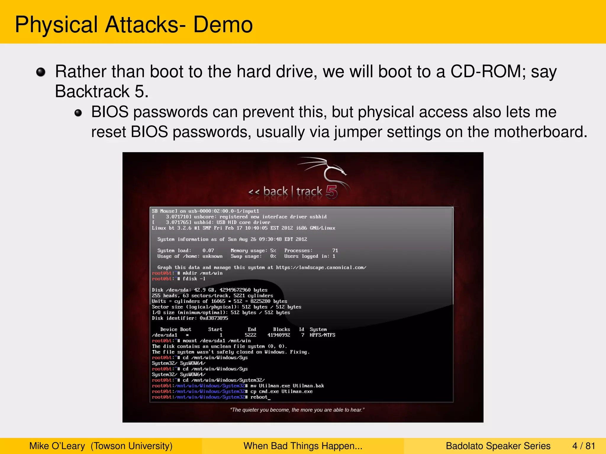 Physical Attacks- Demo
      Rather than boot to the hard drive, we will boot to a CD-ROM; say
      Backtrack 5.
              BIOS passwords can prevent this, but physical access also lets me
              reset BIOS passwords, usually via jumper settings on the motherboard.




 Mike O’Leary (Towson University)   When Bad Things Happen...   Badolato Speaker Series   4 / 81
 