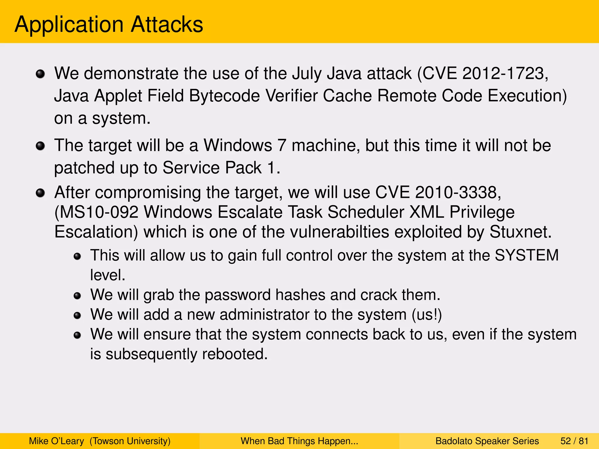 Application Attacks

      We demonstrate the use of the July Java attack (CVE 2012-1723,
      Java Applet Field Bytecode Veriﬁer Cache Remote Code Execution)
      on a system.
      The target will be a Windows 7 machine, but this time it will not be
      patched up to Service Pack 1.
      After compromising the target, we will use CVE 2010-3338,
      (MS10-092 Windows Escalate Task Scheduler XML Privilege
      Escalation) which is one of the vulnerabilties exploited by Stuxnet.
              This will allow us to gain full control over the system at the SYSTEM
              level.
              We will grab the password hashes and crack them.
              We will add a new administrator to the system (us!)
              We will ensure that the system connects back to us, even if the system
              is subsequently rebooted.




 Mike O’Leary (Towson University)   When Bad Things Happen...   Badolato Speaker Series   52 / 81
 