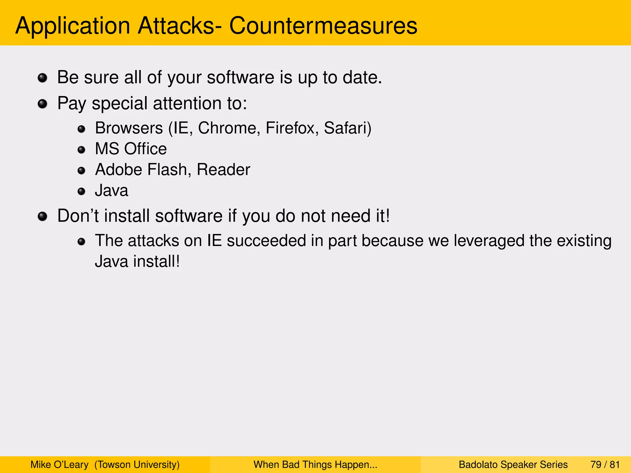 Application Attacks- Countermeasures

      Be sure all of your software is up to date.
      Pay special attention to:
              Browsers (IE, Chrome, Firefox, Safari)
              MS Ofﬁce
              Adobe Flash, Reader
              Java
      Don’t install software if you do not need it!
              The attacks on IE succeeded in part because we leveraged the existing
              Java install!




 Mike O’Leary (Towson University)   When Bad Things Happen...   Badolato Speaker Series   79 / 81
 