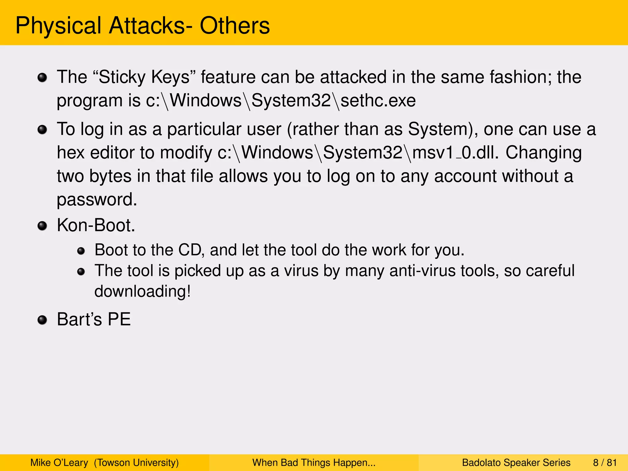 Physical Attacks- Others

      The “Sticky Keys” feature can be attacked in the same fashion; the
      program is c:WindowsSystem32sethc.exe
      To log in as a particular user (rather than as System), one can use a
      hex editor to modify c:WindowsSystem32msv1 0.dll. Changing
      two bytes in that ﬁle allows you to log on to any account without a
      password.
      Kon-Boot.
              Boot to the CD, and let the tool do the work for you.
              The tool is picked up as a virus by many anti-virus tools, so careful
              downloading!
      Bart’s PE




 Mike O’Leary (Towson University)   When Bad Things Happen...     Badolato Speaker Series   8 / 81
 