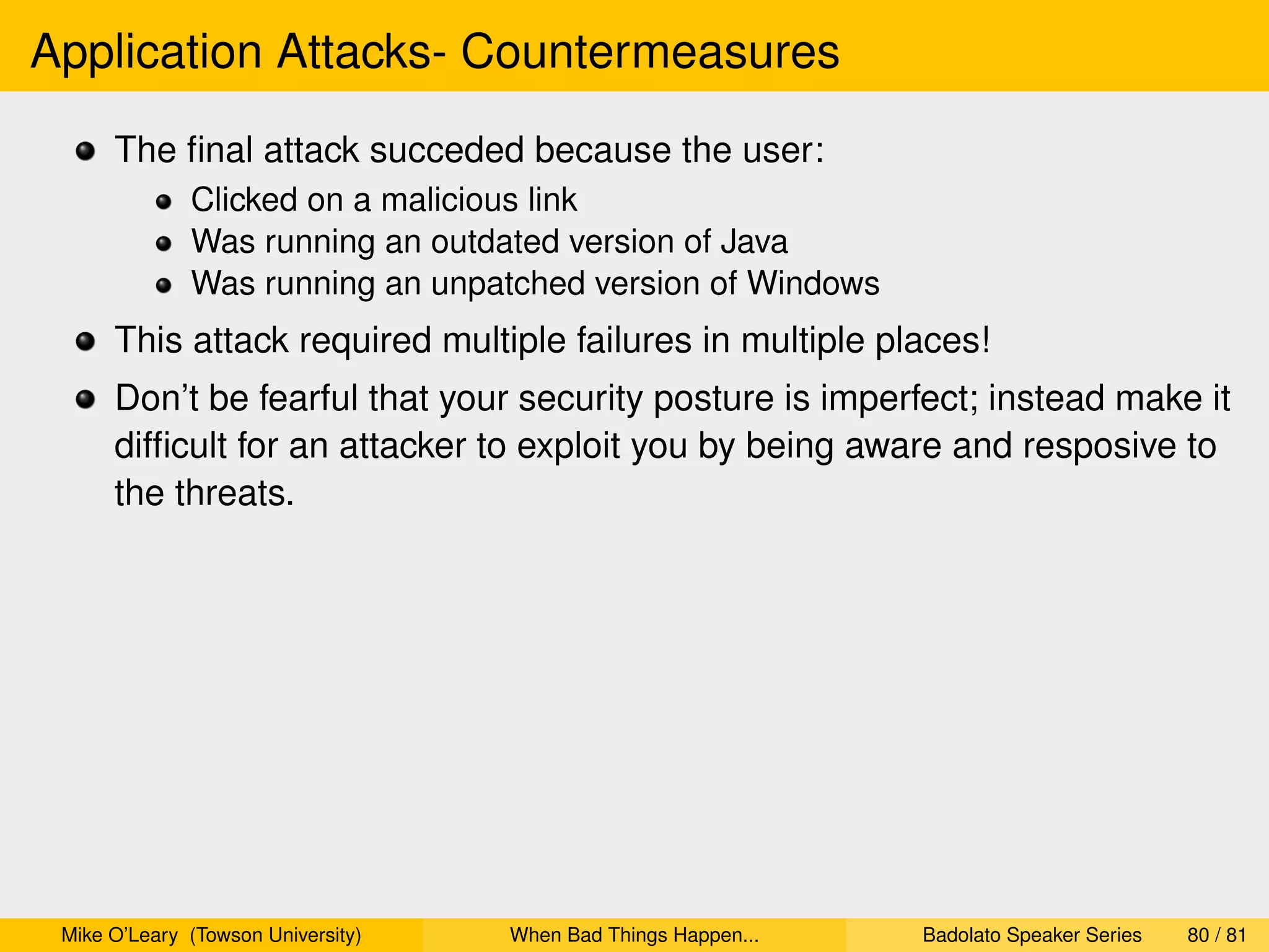 Application Attacks- Countermeasures
      The ﬁnal attack succeded because the user:
              Clicked on a malicious link
              Was running an outdated version of Java
              Was running an unpatched version of Windows
      This attack required multiple failures in multiple places!
      Don’t be fearful that your security posture is imperfect; instead make it
      difﬁcult for an attacker to exploit you by being aware and resposive to
      the threats.




 Mike O’Leary (Towson University)   When Bad Things Happen...   Badolato Speaker Series   80 / 81
 