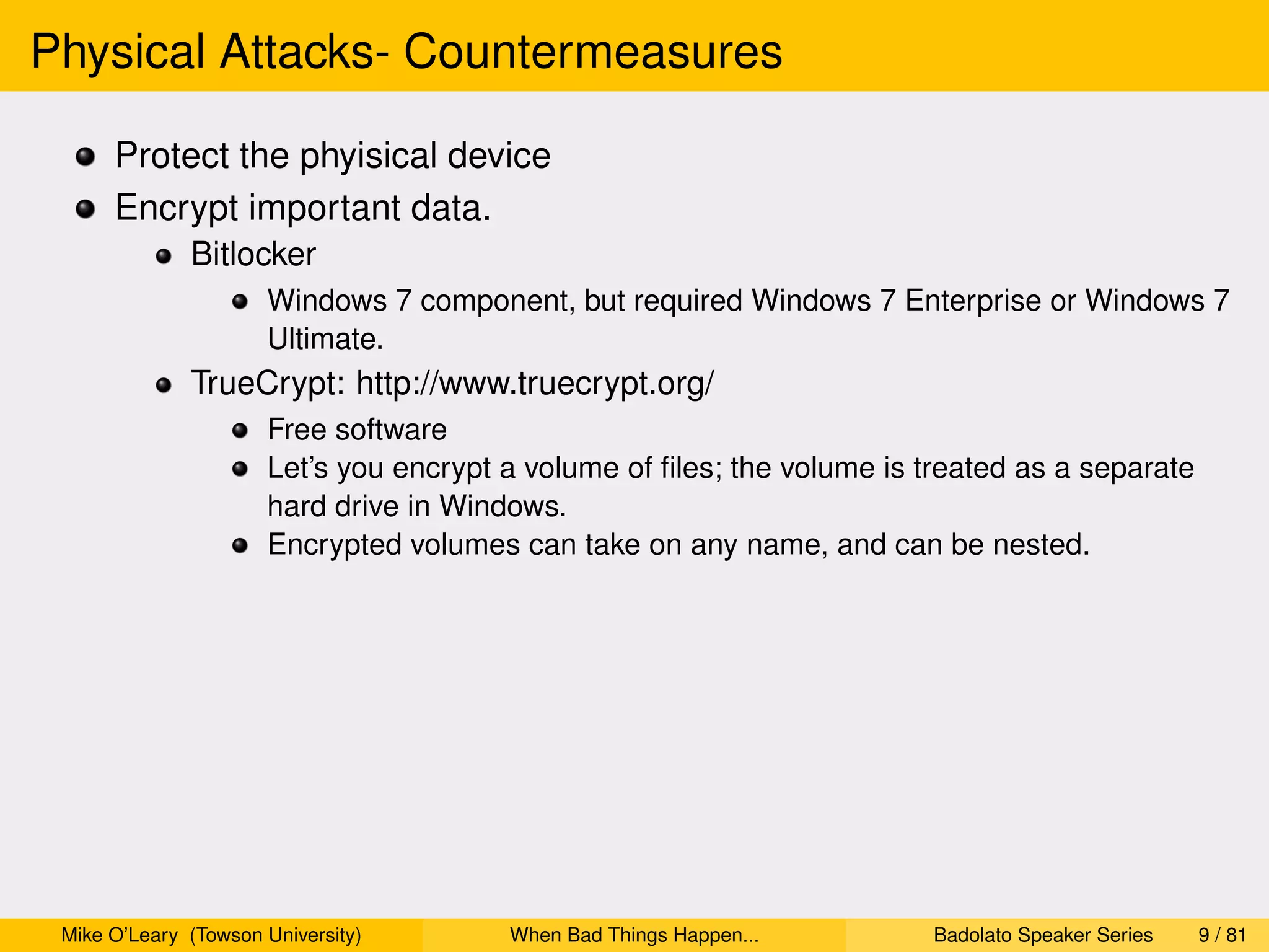 Physical Attacks- Countermeasures

      Protect the phyisical device
      Encrypt important data.
              Bitlocker
                      Windows 7 component, but required Windows 7 Enterprise or Windows 7
                      Ultimate.
              TrueCrypt: http://www.truecrypt.org/
                      Free software
                      Let’s you encrypt a volume of ﬁles; the volume is treated as a separate
                      hard drive in Windows.
                      Encrypted volumes can take on any name, and can be nested.




 Mike O’Leary (Towson University)       When Bad Things Happen...        Badolato Speaker Series   9 / 81
 