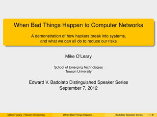 When Bad Things Happen to Computer Networks
                    A demonstration of how hackers break into systems,
                        and what we can all do to reduce our risks


                                          Mike O’Leary

                                   School of Emerging Technologies
                                          Towson University


                  Edward V. Badolato Distinguished Speaker Series
                               September 7, 2012




Mike O’Leary (Towson University)        When Bad Things Happen...    Badolato Speaker Series   1 / 81
 