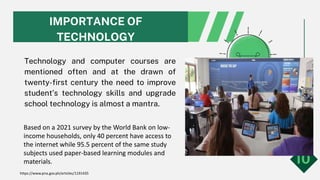 IMPORTANCE OF
TECHNOLOGY
Technology and computer courses are
mentioned often and at the drawn of
twenty-first century the need to improve
student’s technology skills and upgrade
school technology is almost a mantra.
10
Based on a 2021 survey by the World Bank on low-
income households, only 40 percent have access to
the internet while 95.5 percent of the same study
subjects used paper-based learning modules and
materials.
https://www.pna.gov.ph/articles/1191435
 