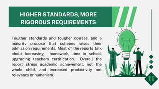 HIGHER STANDARDS, MORE
RIGOROUS REQUIREMENTS
Tougher standards and tougher courses, and a
majority propose that colleges raises their
admission requirements. Most of the reports talk
about increasing homework, time in school,
upgrading teachers certification. Overall the
report stress academic achievement, not the
whole child, and increased productivity not
relevancy or humanism.
11
 