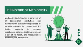 RISING TIDE OF MEDIOCRITY
Mediocrity is defined as a paralysis of
an educational institution that
maintains the status quo regardless of
its effectiveness, is content with its
limited capacity to produce
excellence, believes that improvement
is out of its reach, and masquerades
mediocrity as excellence.
13
 