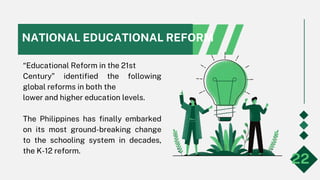 NATIONAL EDUCATIONAL REFORM
“Educational Reform in the 21st
Century” identified the following
global reforms in both the
lower and higher education levels.
The Philippines has finally embarked
on its most ground-breaking change
to the schooling system in decades,
the K-12 reform.
22
 