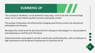 SUMMING UP
24
The concept of ‘excellence’ can be defined in many ways. It has to do with ‘eminence’(high
value) but it is also linked to quality insurance and quality control.
The purpose of education are influenced by changing social forces as well as by educational
philosophies and theories.
We expect the school to be the key instrument for solving our technological or social problems
and preparing our work force for the future.
Schools have been encouraged to provide a world-class quality education, with an emphasis on
high achievement and the general improvement of outcomes for all.
 