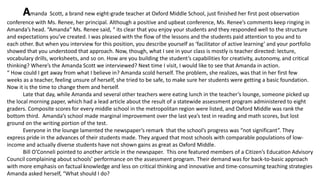 Amanda Scott, a brand new eight-grade teacher at Oxford Middle School, just finished her first post observation
conference with Ms. Renee, her principal. Although a positive and upbeat conference, Ms. Renee’s comments keep ringing in
Amanda’s head. “Amanda” Ms. Renee said, “ its clear that you enjoy your students and they responded well to the structure
and expectations you’ve created. I was pleased with the flow of the lessons and the students paid attention to you and to
each other. But when you interview for this position, you describe yourself as ‘facilitator of active learning’ and your portfolio
showed that you understood that approach. Now, though, what I see in your class is mostly is teacher directed: lecture,
vocabulary drills, worksheets, and so on. How are you building the student’s capabilities for creativity, autonomy, and critical
thinking? Where’s the Amanda Scott we interviewed? Next time I visit, I would like to see that Amanda in action.
“ How could I get away from what I believe in? Amanda scold herself. The problem, she realizes, was that in her first few
weeks as a teacher, feeling unsure of herself, she tried to be safe, to make sure her students were getting a basic foundation.
Now it is the time to change them and herself.
Late that day, while Amanda and several other teachers were eating lunch in the teacher’s lounge, someone picked up
the local morning paper, which had a lead article about the result of a statewide assessment program administered to eight
graders. Composite scores for every middle school in the metropolitan region were listed, and Oxford Middle was rank the
bottom third. Amanda’s school made marginal improvement over the last yea’s test in reading and math scores, but lost
ground on the writing portion of the test.
Everyone in the lounge lamented the newspaper’s remark that the school’s progress was “not significant”. They
express pride in the advances of their students made. They argued that most schools with comparable populations of low-
income and actually diverse students have not shown gains as great as Oxford Middle.
Bill O’Conneli pointed to another article in the newspaper. This one featured members of a Citizen’s Education Advisory
Council complaining about schools’ performance on the assessment program. Their demand was for back-to-basic approach
with more emphasis on factual knowledge and less on critical thinking and innovative and time-consuming teaching strategies
Amanda asked herself, “What should I do?
 