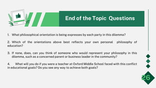 1. What philosophical orientation is being expresses by each party in this dilemma?
2. Which of the orientations above best reflects your own personal philosophy of
education?
3. If none, does, can you think of someone who would represent your philosophy in this
dilemma, such as a concerned parent or business leader in the community?
4. What will you do if you were a teacher at Oxford Middle School faced with this conflict
in educational goals? Do you see any way to achieve both goals?
26
End of the Topic Questions
 