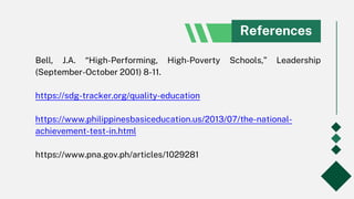 References
Bell, J.A. “High-Performing, High-Poverty Schools,” Leadership
(September-October 2001) 8-11.
https://sdg-tracker.org/quality-education
https://www.philippinesbasiceducation.us/2013/07/the-national-
achievement-test-in.html
https://www.pna.gov.ph/articles/1029281
 