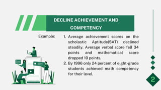 DECLINE ACHIEVEMENT AND
COMPETENCY
1. Average achievement scores on the
scholastic Aptitude(SAT) declined
steadily. Average verbal score fell 34
points and mathematical score
dropped 10 points.
2. By 1996 only 24 percent of eight-grade
students achieved math competency
for their level.
2
Example:
 