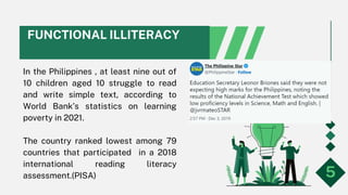 FUNCTIONAL ILLITERACY
In the Philippines , at least nine out of
10 children aged 10 struggle to read
and write simple text, according to
World Bank’s statistics on learning
poverty in 2021.
The country ranked lowest among 79
countries that participated in a 2018
international reading literacy
assessment.(PISA) 5
 