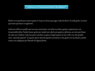 Badoo es un portal para conocer gente en el que no tienes que pagar nada de dinero. Es todo gratis. Lo único
que tienes que hacer es registrarte .
Cada uno rellena su perfil como vea mas conveniente. con todos sus datos, gustos y aspiraciones, con
innumerables fotos. Puedes buscar gente por ciudad, por edad y por gustos y aficiones, así como por frases
de cada uno o badoos. Cada uno pone una frase si quiere y luego la gente se une a ella o no. Un ejemplo
seria: "aprender japonés" si la gente quiere aprende japonés encontrara a mas gente con esa ilusión y podrá
unirse a ese subgrupo por llamarlo de alguna forma.
¿Cómo es el funcionamiento de Badoo?
 
