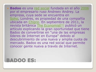 BADOO ES:
 Badoo es una red social fundada en el año 2006
por el empresario ruso Andreev Andrey. La
empresa, cuya sede se encuentra en
Soho, Londres, es propiedad de una compañía
ubicada en Chipre. En septiembre de 2011, la
revista británica The Economist[1] publicó un
artículo explicando la gran oportunidad que tiene
Badoo de convertirse en "una de las empresas
líderes de Internet en Europa" debido al
descubrimiento de una nueva y amplia cuota de
mercado. Badoo es una red social que permite
conocer gente nueva a través de Internet.
 
