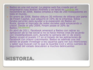 HISTORIA.
 Badoo es una red social. La página web fue creada por el
empresario ruso Andrey Andreev y se lanzó en Londres en
noviembre de 2006. Badoo emplea a más de 200 trabajadores en
todo el mundo.
 En enero de 2008, Badoo obtuvo 30 millones de dólares por parte
de Finam Capital, que adquirió el 10% de la empresa. Estos
fondos servirán para ayudar a la expansión de Badoo en
Rusia, donde el mercado de redes sociales está empezando a
crecer. Desde el año 2009, Finam posee el 20% de
Badoo.[cita requerida]
 En abril de 2011, Facebook amenazó a Badoo con retirar su
aplicación de la red social si no la hacía menos viral.De acuerdo
con Insidefacebook.com, durante la semana del 11 de enero
Badoo ocupó el puesto 17 en el listado de las aplicaciones de
Facebook con mayor crecimiento. Badoo es ademas una red
donde se puede investigar a los usuarios para ver sus intenciones
y saber que buscan con lo que la Guardia Civil y otros cuerpos de
seguridad del estado descubren a muchos delincuentes
 