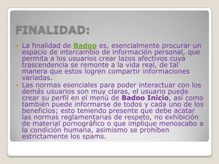 FINALIDAD:
 La finalidad de Badoo es, esencialmente procurar un
espacio de intercambio de información personal, que
permita a los usuarios crear lazos afectivos cuya
trascendencia se remonte a la vida real, de tal
manera que estos logren compartir informaciones
variadas.
 Las normas esenciales para poder interactuar con los
demás usuarios son muy claras, el usuario puede
crear su perfil en el menú de Badoo Inicio, así como
también puede informarse de todos y cada uno de los
beneficios; esto teniendo presente que debe acatar
las normas reglamentarias de respeto, no exhibición
de material pornográfico o que implique menoscabo a
la condición humana, asimismo se prohíben
estrictamente los spams.
 