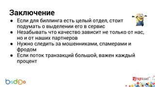 Заключение 
● Если для биллинга есть целый отдел, стоит 
подумать о выделении его в сервис 
● Незабывать что качество зависит не только от нас, 
но и от наших партнеров 
● Нужно следить за мошенниками, спамерами и 
фродом 
● Если поток транзакций большой, важен каждый 
процент 
 