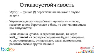 Отказоустойчивость 
• MySQL — ручное (!) переключение на slave в случае 
аварии 
• Управляющая логика работает «циклами» — перед 
началом цикла берется лок в базе, по окончании цикла 
лок отпускается 
• Если машина «упала» в середине цикла, то через 
wait_timeout на сервере соединение будет разорвано 
и, соответственно, отпущен лок, давая возможность 
работать логике другой машине 
 